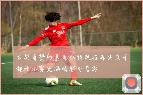 东契奇赞约基奇独特风格每次交手都让比赛充满精彩与悬念
