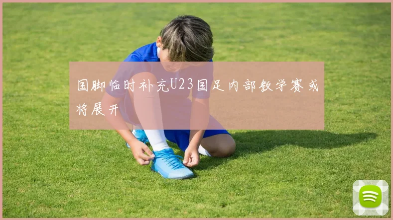 国脚临时补充U23国足内部教学赛或将展开