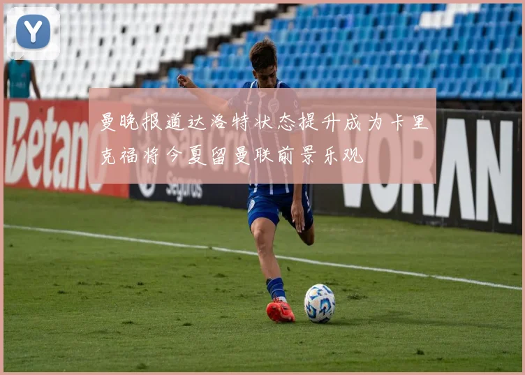 曼晚报道达洛特状态提升成为卡里克福将今夏留曼联前景乐观