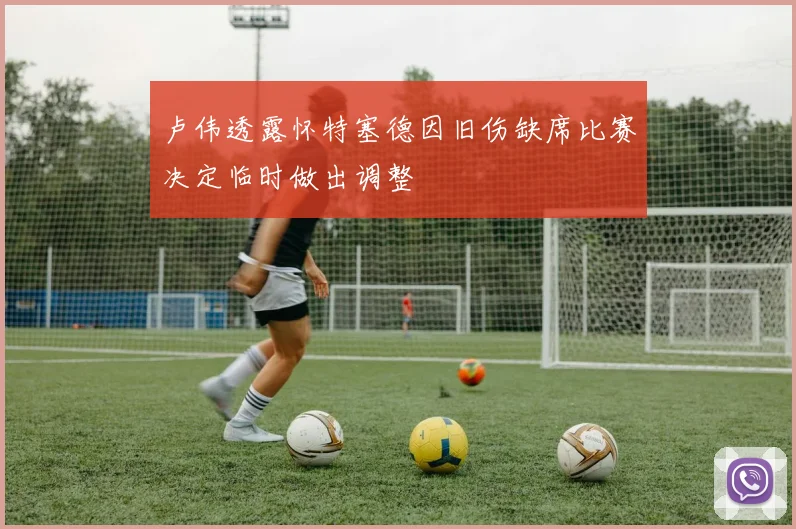 卢伟透露怀特塞德因旧伤缺席比赛决定临时做出调整