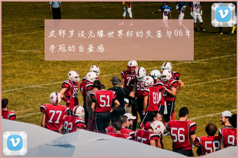 皮耶罗谈无缘世界杯的失落与06年夺冠的自豪感