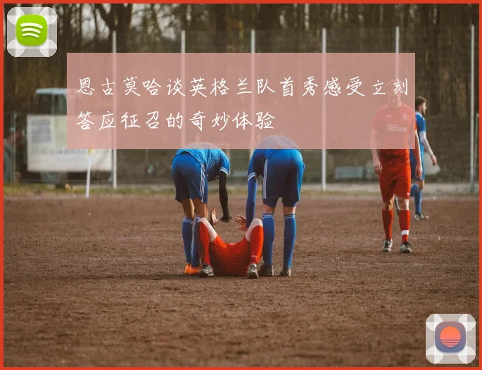 恩古莫哈谈英格兰队首秀感受立刻答应征召的奇妙体验