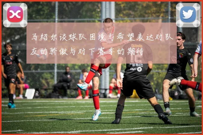 马绍尔谈球队困境与希望表达对队友的骄傲与对下赛季的期待
