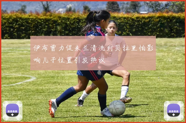 伊布曾力促米兰清洗利贝拉里怕影响儿子位置引发热议