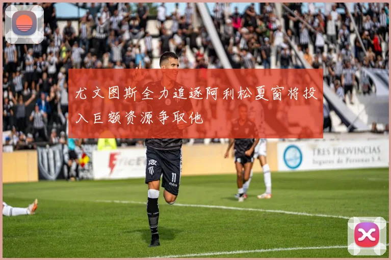 尤文图斯全力追逐阿利松夏窗将投入巨额资源争取他
