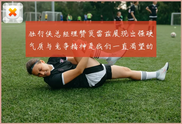 独行侠总经理赞莫雷兹展现出强硬气质与竞争精神是我们一直渴望的特质