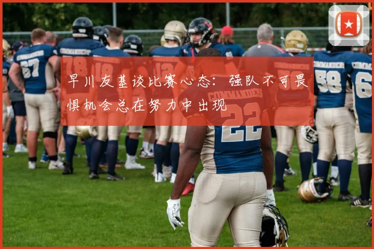 早川友基谈比赛心态：强队不可畏惧机会总在努力中出现