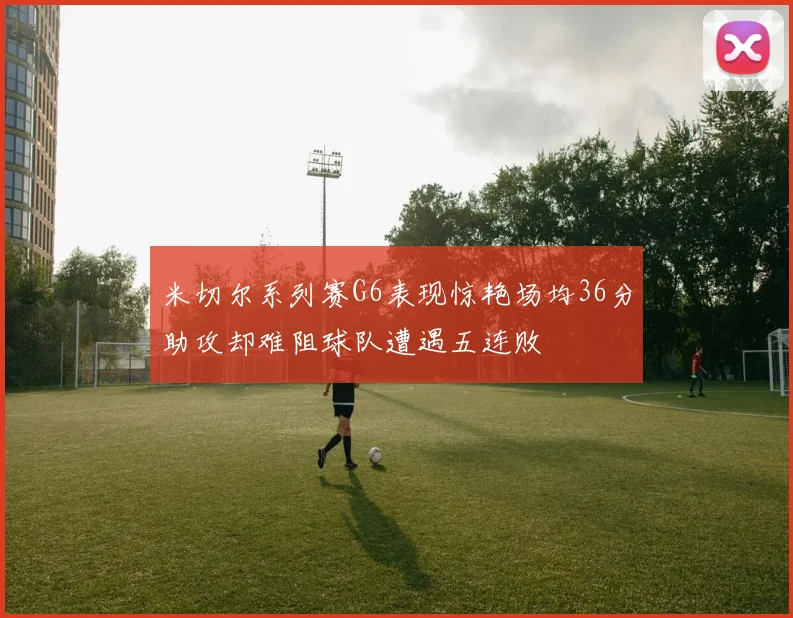 米切尔系列赛G6表现惊艳场均36分助攻却难阻球队遭遇五连败
