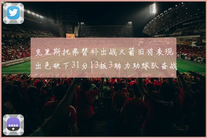 克里斯托弗替补出战火箭旧将表现出色砍下31分13板3助力助球队奋战