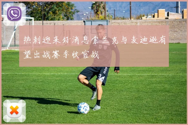 热刺迎来好消息索兰克与麦迪逊有望出战赛季收官战